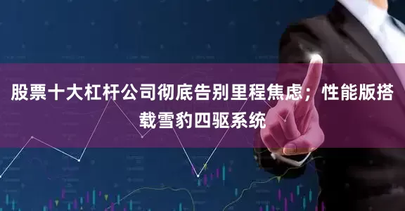股票十大杠杆公司彻底告别里程焦虑；性能版搭载雪豹四驱系统