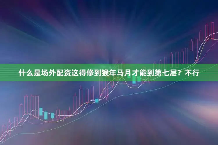 什么是场外配资这得修到猴年马月才能到第七层？不行