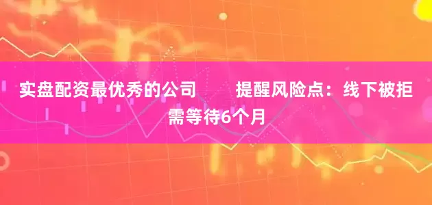 实盘配资最优秀的公司        提醒风险点：线下被拒需等待6个月