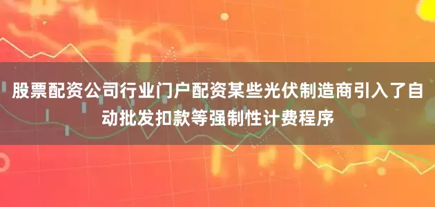股票配资公司行业门户配资某些光伏制造商引入了自动批发扣款等强制性计费程序