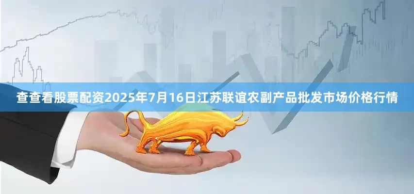 查查看股票配资2025年7月16日江苏联谊农副产品批发市场价格行情