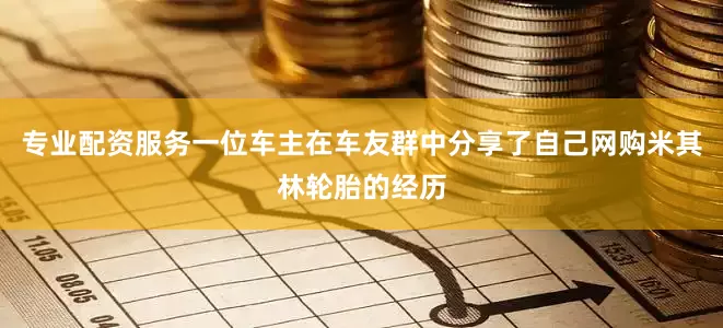 专业配资服务一位车主在车友群中分享了自己网购米其林轮胎的经历