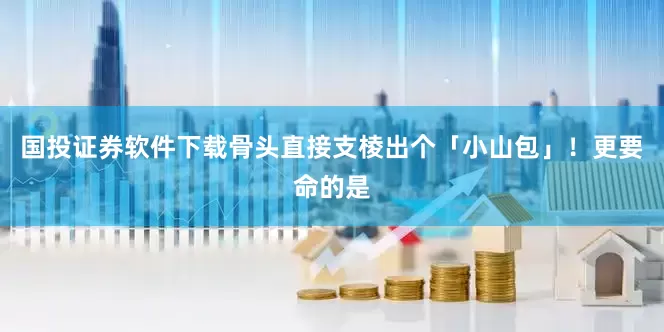国投证券软件下载骨头直接支棱出个「小山包」！更要命的是