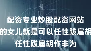 配资专业炒股配资网站他说他的女儿就是可以任性跋扈胡作非为