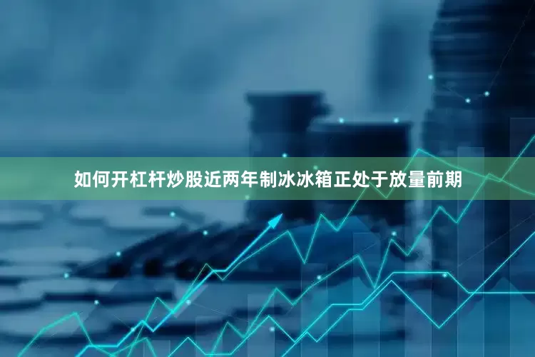 如何开杠杆炒股近两年制冰冰箱正处于放量前期