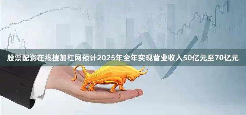 股票配资在线搜加杠网预计2025年全年实现营业收入50亿元至70亿元