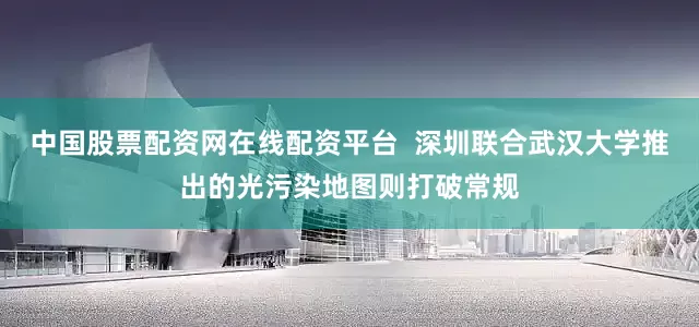 中国股票配资网在线配资平台  深圳联合武汉大学推出的光污染地图则打破常规