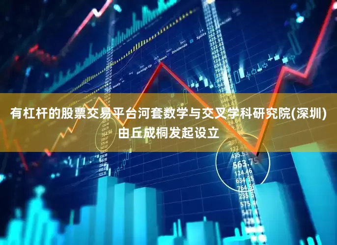 有杠杆的股票交易平台河套数学与交叉学科研究院(深圳)由丘成桐发起设立