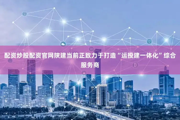 配资炒股配资官网陕建当前正致力于打造“运投建一体化”综合服务商