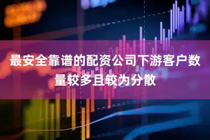 最安全靠谱的配资公司下游客户数量较多且较为分散